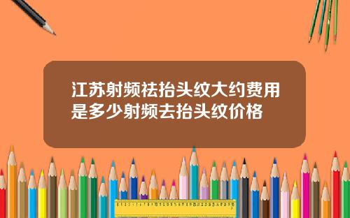 江苏射频祛抬头纹大约费用是多少射频去抬头纹价格