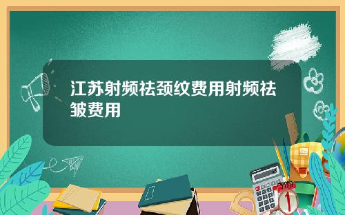 江苏射频祛颈纹费用射频祛皱费用