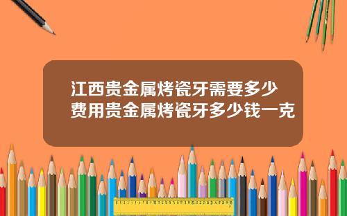 江西贵金属烤瓷牙需要多少费用贵金属烤瓷牙多少钱一克