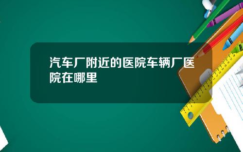 汽车厂附近的医院车辆厂医院在哪里