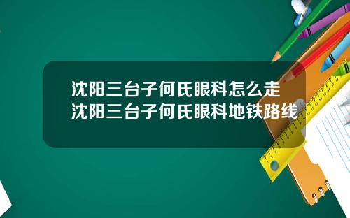沈阳三台子何氏眼科怎么走沈阳三台子何氏眼科地铁路线