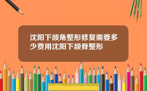 沈阳下颌角整形修复需要多少费用沈阳下颌骨整形