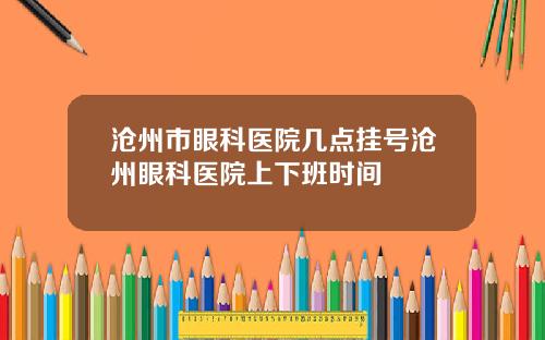 沧州市眼科医院几点挂号沧州眼科医院上下班时间