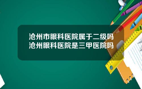 沧州市眼科医院属于二级吗沧州眼科医院是三甲医院吗