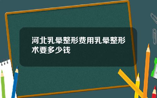 河北乳晕整形费用乳晕整形术要多少钱