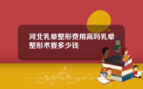 河北乳晕整形费用高吗乳晕整形术要多少钱