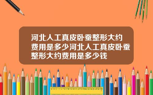 河北人工真皮卧蚕整形大约费用是多少河北人工真皮卧蚕整形大约费用是多少钱
