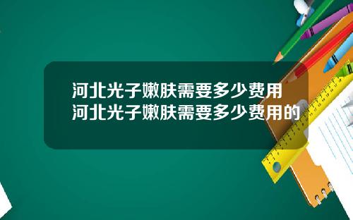 河北光子嫩肤需要多少费用河北光子嫩肤需要多少费用的