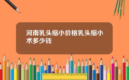 河南乳头缩小价格乳头缩小术多少钱