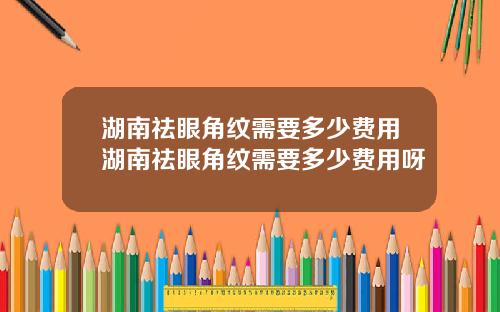 湖南祛眼角纹需要多少费用湖南祛眼角纹需要多少费用呀