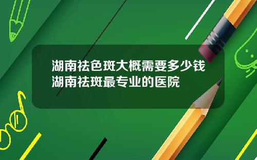 湖南祛色斑大概需要多少钱湖南祛斑最专业的医院