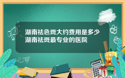 湖南祛色斑大约费用是多少湖南祛斑最专业的医院