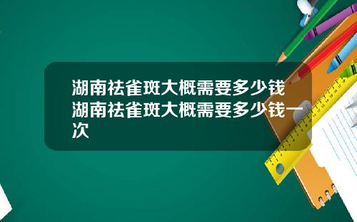 湖南祛雀斑大概需要多少钱湖南祛雀斑大概需要多少钱一次