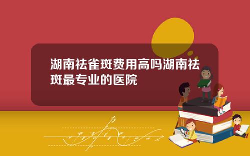 湖南祛雀斑费用高吗湖南祛斑最专业的医院