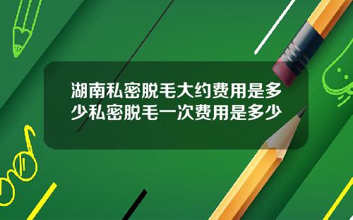 湖南私密脱毛大约费用是多少私密脱毛一次费用是多少