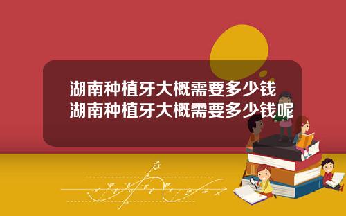 湖南种植牙大概需要多少钱湖南种植牙大概需要多少钱呢
