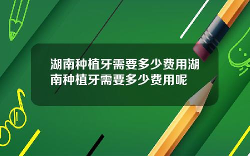 湖南种植牙需要多少费用湖南种植牙需要多少费用呢