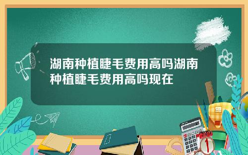湖南种植睫毛费用高吗湖南种植睫毛费用高吗现在