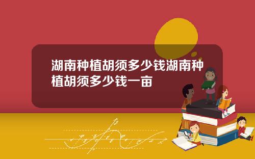 湖南种植胡须多少钱湖南种植胡须多少钱一亩
