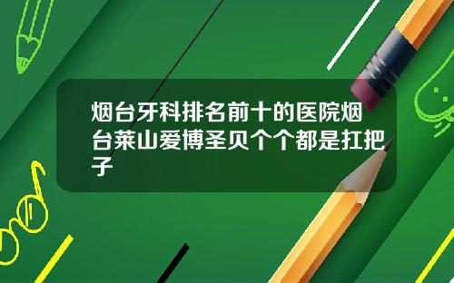 烟台牙科排名前十的医院烟台莱山爱博圣贝个个都是扛把子