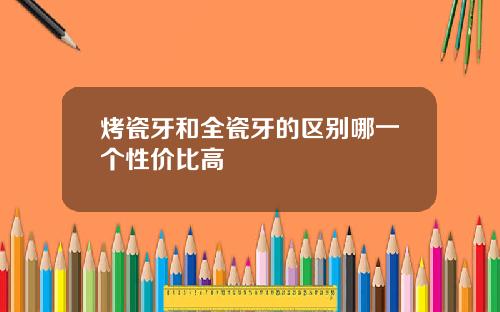 烤瓷牙和全瓷牙的区别哪一个性价比高