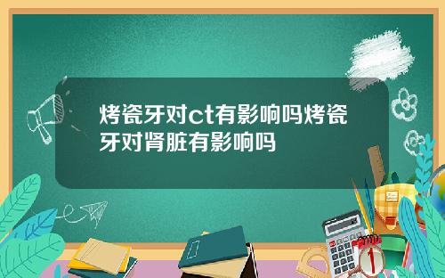 烤瓷牙对ct有影响吗烤瓷牙对肾脏有影响吗