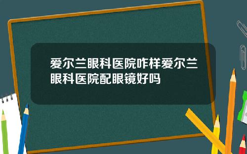 爱尔兰眼科医院咋样爱尔兰眼科医院配眼镜好吗