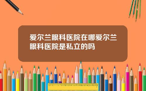 爱尔兰眼科医院在哪爱尔兰眼科医院是私立的吗