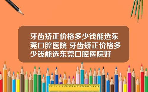 牙齿矫正价格多少钱能选东莞口腔医院 牙齿矫正价格多少钱能选东莞口腔医院好