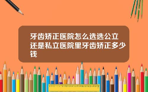 牙齿矫正医院怎么选选公立还是私立医院里牙齿矫正多少钱