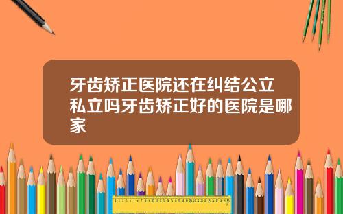 牙齿矫正医院还在纠结公立私立吗牙齿矫正好的医院是哪家