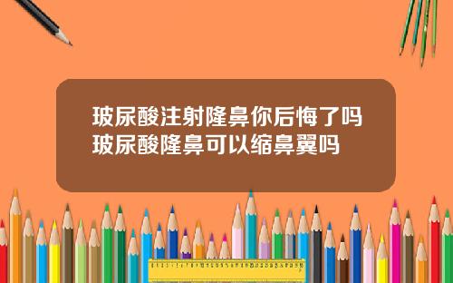 玻尿酸注射隆鼻你后悔了吗玻尿酸隆鼻可以缩鼻翼吗