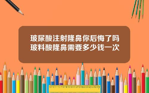 玻尿酸注射隆鼻你后悔了吗玻料酸隆鼻需要多少钱一次