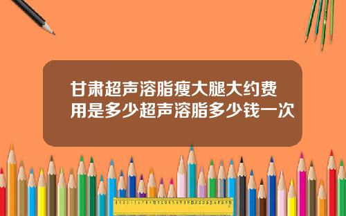 甘肃超声溶脂瘦大腿大约费用是多少超声溶脂多少钱一次