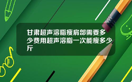 甘肃超声溶脂瘦肩部需要多少费用超声溶脂一次能瘦多少斤