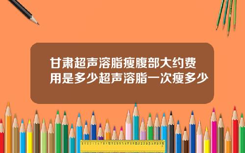 甘肃超声溶脂瘦腹部大约费用是多少超声溶脂一次瘦多少