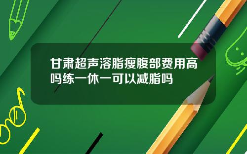 甘肃超声溶脂瘦腹部费用高吗练一休一可以减脂吗