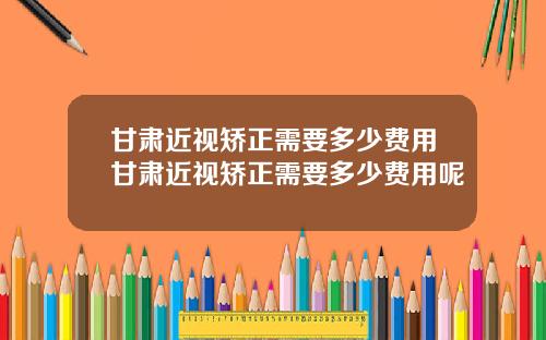 甘肃近视矫正需要多少费用甘肃近视矫正需要多少费用呢