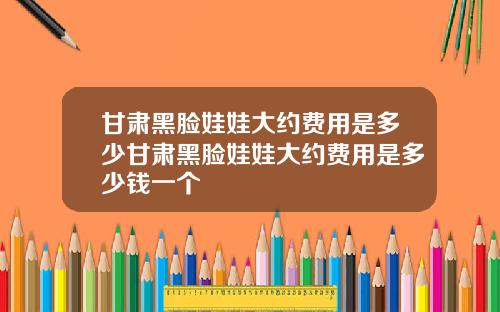 甘肃黑脸娃娃大约费用是多少甘肃黑脸娃娃大约费用是多少钱一个