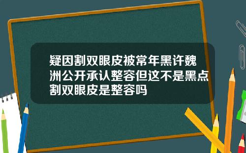 疑因割双眼皮被常年黑许魏洲公开承认整容但这不是黑点割双眼皮是整容吗