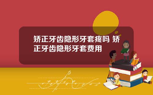 矫正牙齿隐形牙套疼吗 矫正牙齿隐形牙套费用
