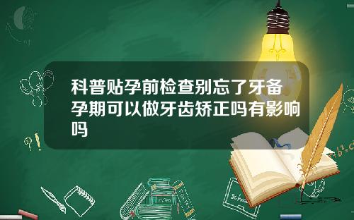科普贴孕前检查别忘了牙备孕期可以做牙齿矫正吗有影响吗