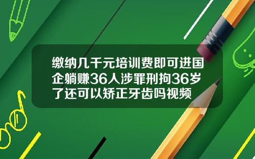 缴纳几千元培训费即可进国企躺赚36人涉罪刑拘36岁了还可以矫正牙齿吗视频