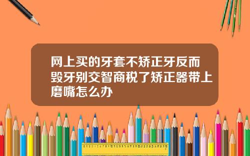 网上买的牙套不矫正牙反而毁牙别交智商税了矫正器带上磨嘴怎么办