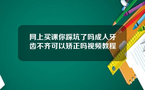 网上买课你踩坑了吗成人牙齿不齐可以矫正吗视频教程