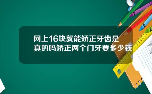 网上16块就能矫正牙齿是真的吗矫正两个门牙要多少钱