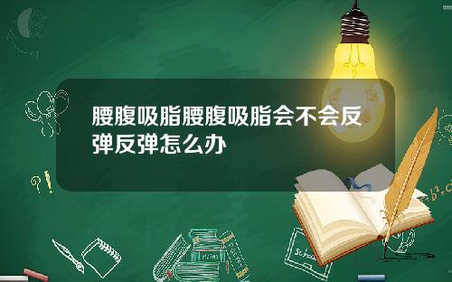 腰腹吸脂腰腹吸脂会不会反弹反弹怎么办