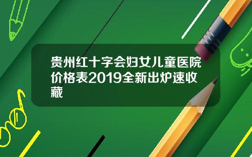 贵州红十字会妇女儿童医院价格表2019全新出炉速收藏