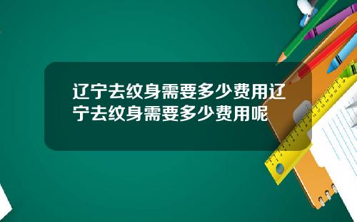 辽宁去纹身需要多少费用辽宁去纹身需要多少费用呢
