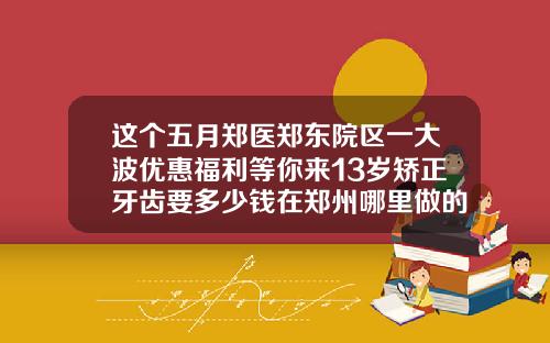 这个五月郑医郑东院区一大波优惠福利等你来13岁矫正牙齿要多少钱在郑州哪里做的好